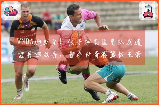 WNBA迎新星！张子宇前国青队友遭宫鲁鸣放弃，曾夺世青赛篮板王荣誉