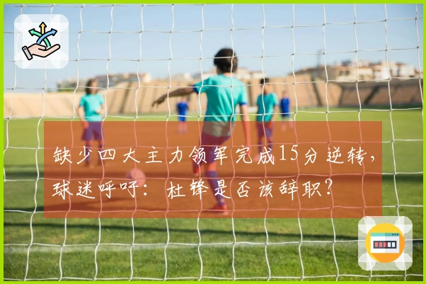 缺少四大主力领军完成15分逆转，球迷呼吁：杜锋是否该辞职？