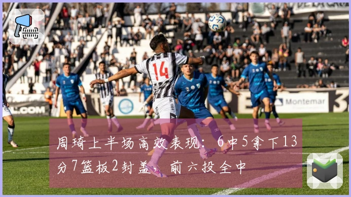 周琦上半场高效表现：6中5拿下13分7篮板2封盖，前六投全中