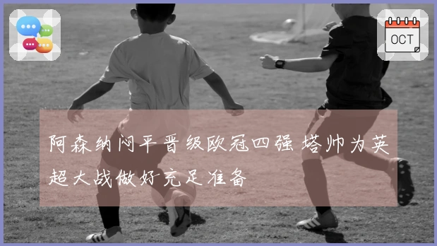 阿森纳闷平晋级欧冠四强 塔帅为英超大战做好充足准备