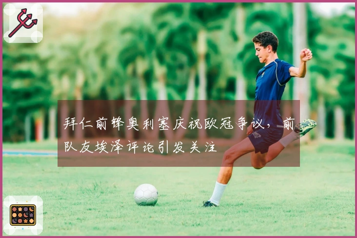 拜仁前锋奥利塞庆祝欧冠争议，前队友埃泽评论引发关注