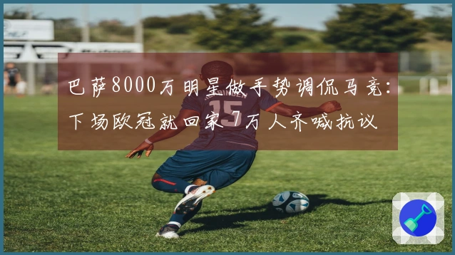 巴萨8000万明星做手势调侃马竞：下场欧冠就回家 7万人齐喊抗议