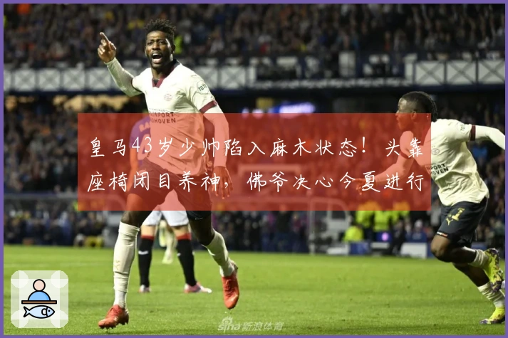 皇马43岁少帅陷入麻木状态！头靠座椅闭目养神，佛爷决心今夏进行重建换帅。
