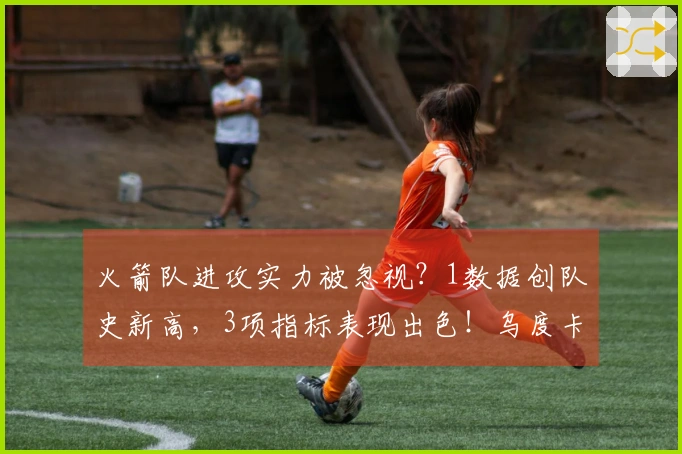 火箭队进攻实力被忽视？1数据创队史新高，3项指标表现出色！乌度卡引领战术成功