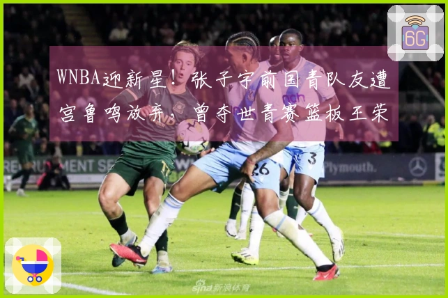 WNBA迎新星！张子宇前国青队友遭宫鲁鸣放弃，曾夺世青赛篮板王荣誉