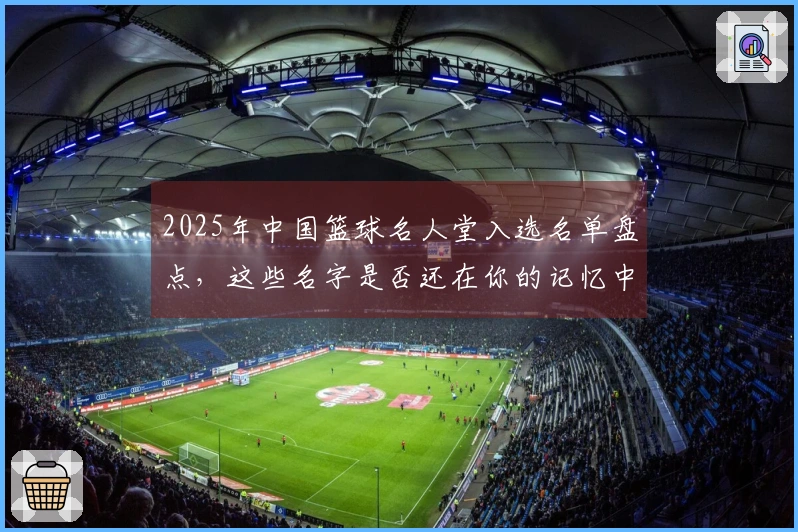 2025年中国篮球名人堂入选名单盘点，这些名字是否还在你的记忆中？