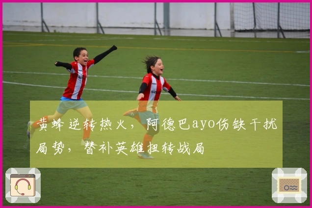 黄蜂逆转热火，阿德巴ayo伤缺干扰局势，替补英雄扭转战局