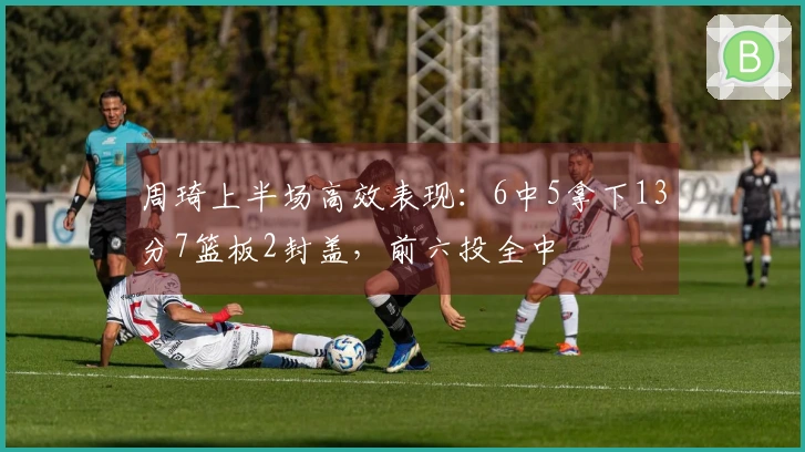 周琦上半场高效表现：6中5拿下13分7篮板2封盖，前六投全中