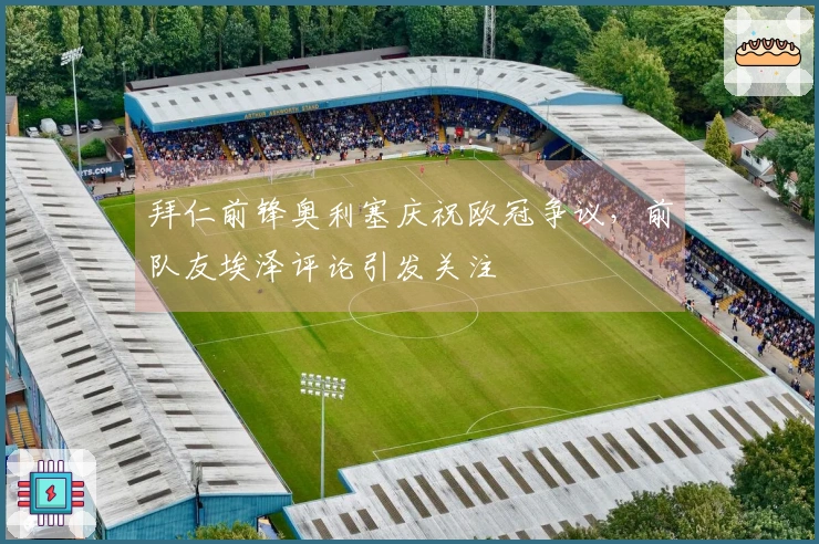 拜仁前锋奥利塞庆祝欧冠争议，前队友埃泽评论引发关注
