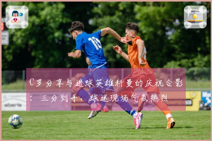 C罗分享与进球英雄科曼的庆祝合影：三分到手，球迷现场气氛热烈