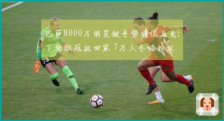 巴萨8000万明星做手势调侃马竞：下场欧冠就回家 7万人齐喊抗议