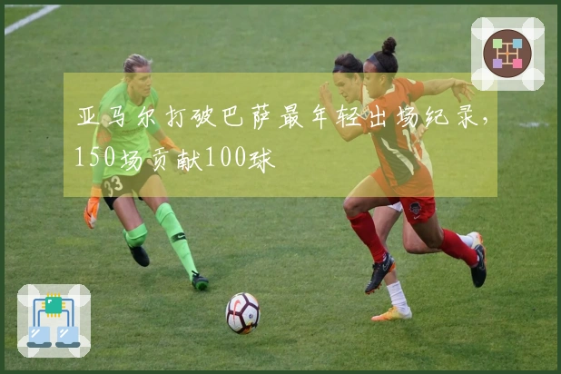 亚马尔打破巴萨最年轻出场纪录，150场贡献100球