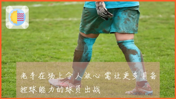 老李在场上令人放心 需让更多具备控球能力的球员出战