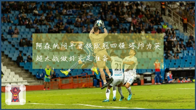 阿森纳闷平晋级欧冠四强 塔帅为英超大战做好充足准备