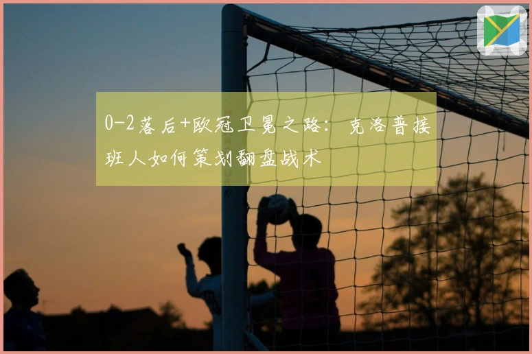 0-2落后+欧冠卫冕之路：克洛普接班人如何策划翻盘战术