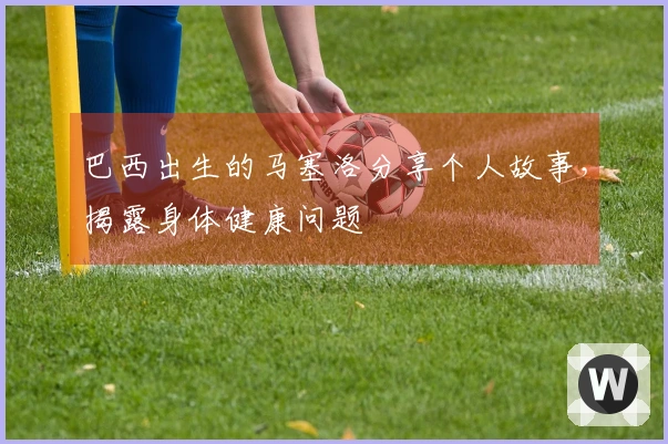 巴西出生的马塞洛分享个人故事，揭露身体健康问题