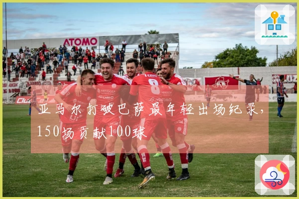 亚马尔打破巴萨最年轻出场纪录，150场贡献100球